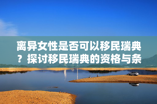 离异女性是否可以移民瑞典？探讨移民瑞典的资格与条件
