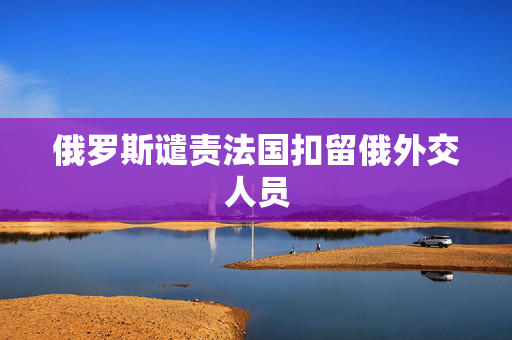 俄罗斯谴责法国扣留俄外交人员