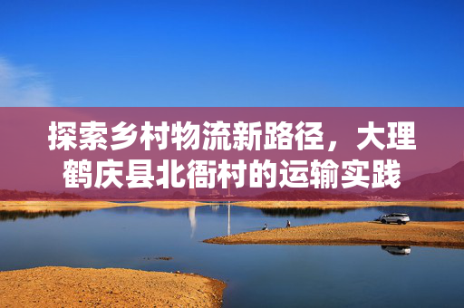 探索乡村物流新路径，大理鹤庆县北衙村的运输实践