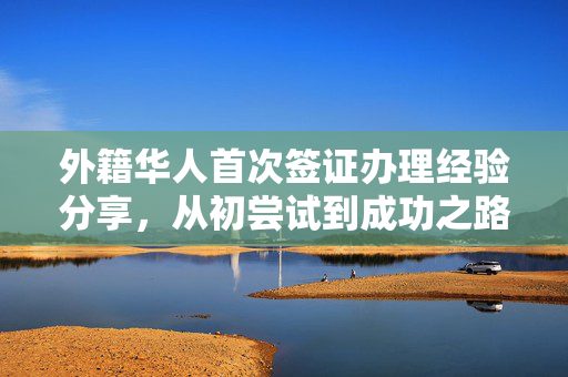 外籍华人首次签证办理经验分享，从初尝试到成功之路的指南