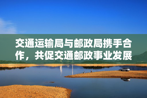 交通运输局与邮政局携手合作，共促交通邮政事业发展新篇章