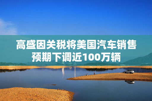 高盛因关税将美国汽车销售预期下调近100万辆