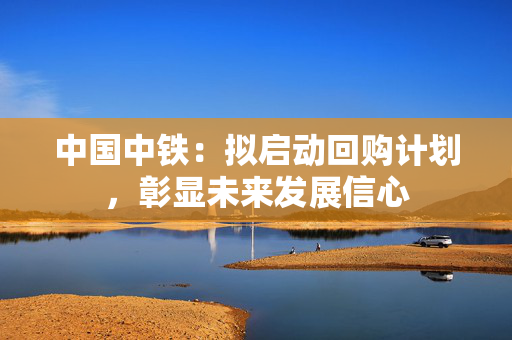 中国中铁：拟启动回购计划，彰显未来发展信心