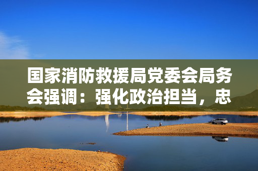 国家消防救援局党委会局务会强调：强化政治担当，忠实履职尽责