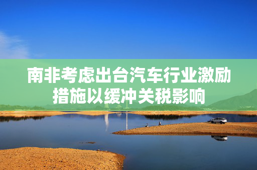 南非考虑出台汽车行业激励措施以缓冲关税影响