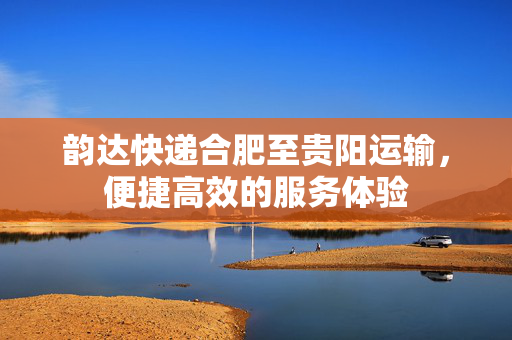 韵达快递合肥至贵阳运输，便捷高效的服务体验