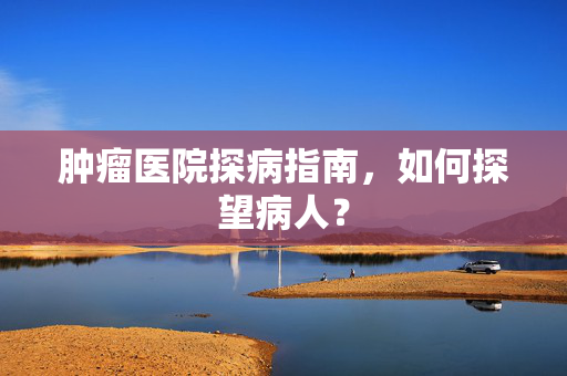 肿瘤医院探病指南，如何探望病人？
