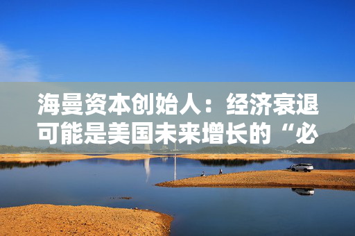 海曼资本创始人：经济衰退可能是美国未来增长的“必要重置”