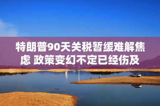 特朗普90天关税暂缓难解焦虑 政策变幻不定已经伤及全球经济