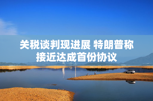 关税谈判现进展 特朗普称接近达成首份协议