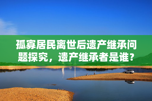 孤寡居民离世后遗产继承问题探究，遗产继承者是谁？