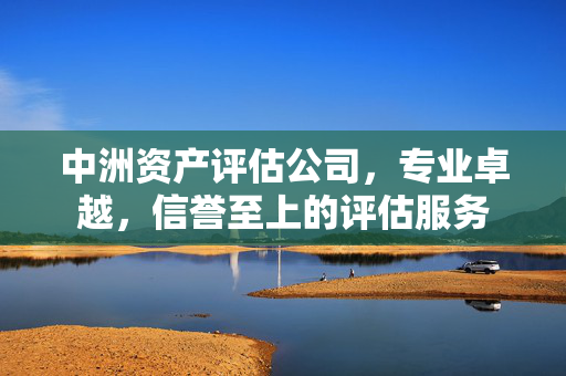 中洲资产评估公司，专业卓越，信誉至上的评估服务