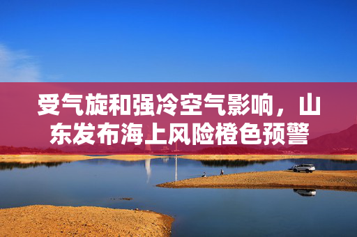 受气旋和强冷空气影响，山东发布海上风险橙色预警