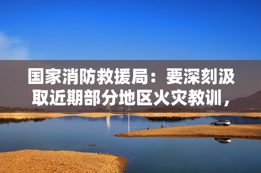 国家消防救援局：要深刻汲取近期部分地区火灾教训，会同有关部门开展养老服务机构消防安全联合整治