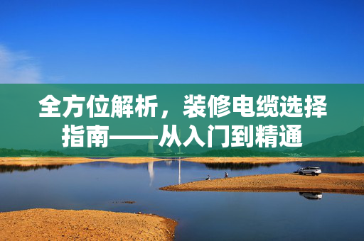 全方位解析，装修电缆选择指南——从入门到精通