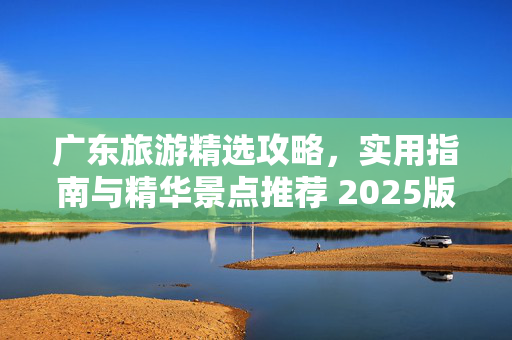 广东旅游精选攻略，实用指南与精华景点推荐 2025版