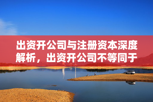 出资开公司与注册资本深度解析，出资开公司不等同于注册资本