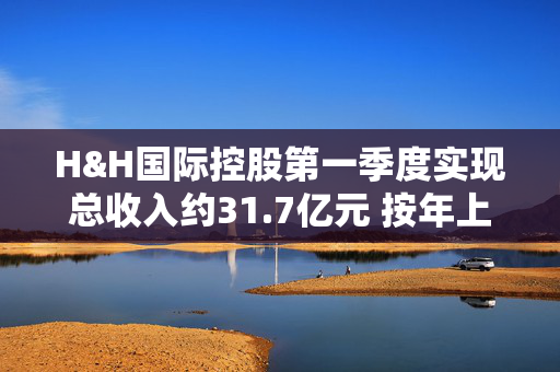 H&H国际控股第一季度实现总收入约31.7亿元 按年上升10.4%