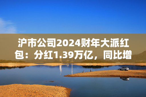 沪市公司2024财年大派红包：分红1.39万亿，同比增6.8%
