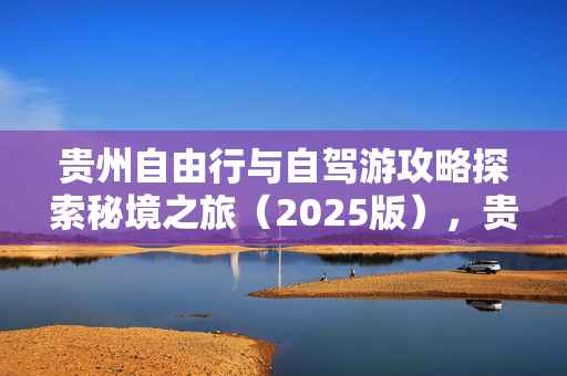 贵州自由行与自驾游攻略探索秘境之旅（2025版），贵州景点实用指南