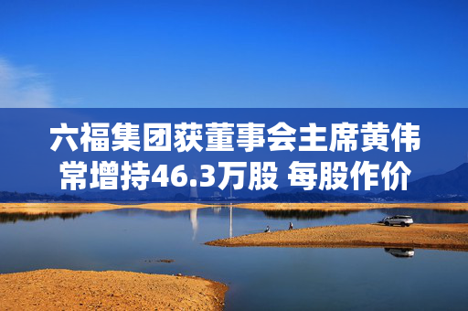 六福集团获董事会主席黄伟常增持46.3万股 每股作价约14.45港元