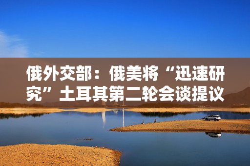俄外交部：俄美将“迅速研究”土耳其第二轮会谈提议