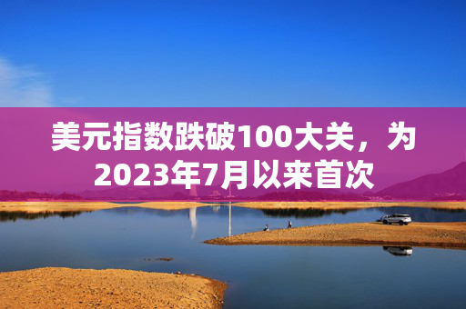 美元指数跌破100大关，为2023年7月以来首次