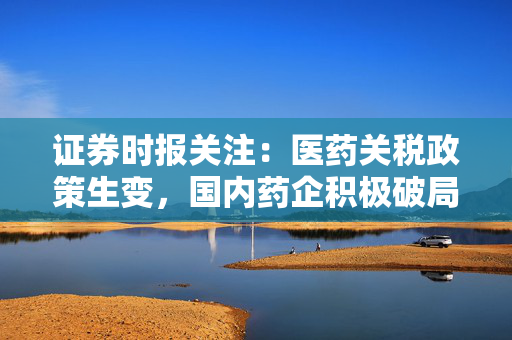 证券时报关注：医药关税政策生变，国内药企积极破局