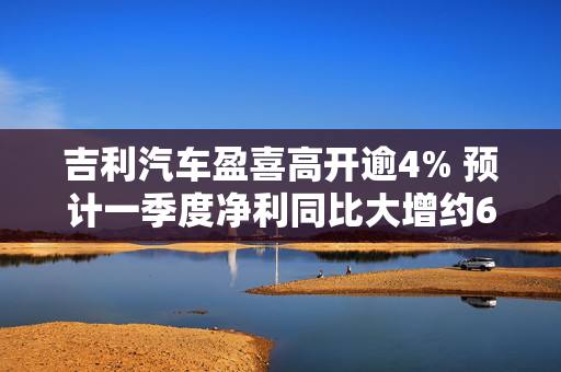 吉利汽车盈喜高开逾4% 预计一季度净利同比大增约6.4倍至6.9倍