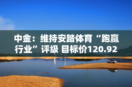 中金：维持安踏体育“跑赢行业”评级 目标价120.92港元