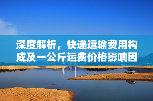 深度解析，快递运输费用构成及一公斤运费价格影响因素