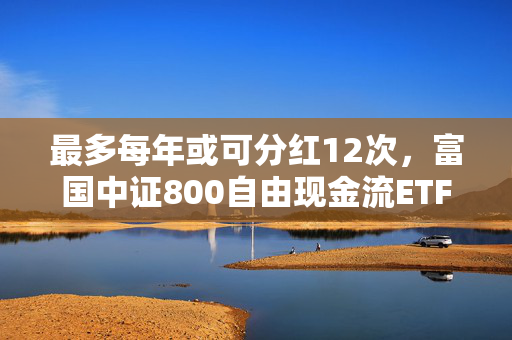 最多每年或可分红12次，富国中证800自由现金流ETF即将结募