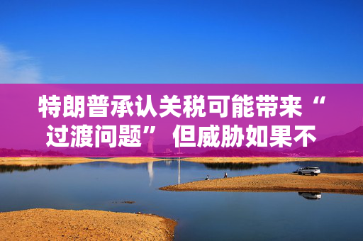 特朗普承认关税可能带来“过渡问题” 但威胁如果不达成协议 将恢复征收更高关税