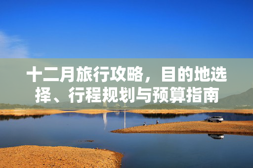 十二月旅行攻略，目的地选择、行程规划与预算指南