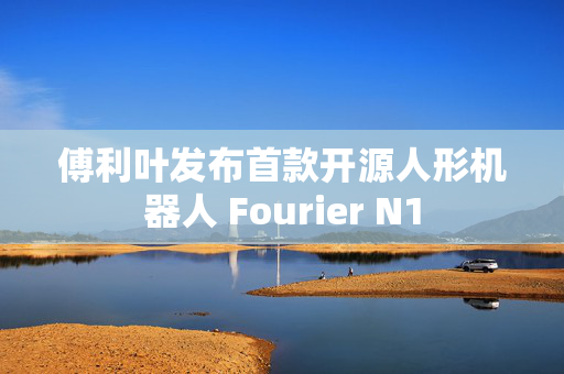 傅利叶发布首款开源人形机器人 Fourier N1