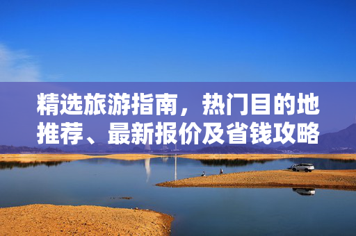 精选旅游指南，热门目的地推荐、最新报价及省钱攻略全解析