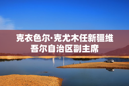 克衣色尔·克尤木任新疆维吾尔自治区副主席