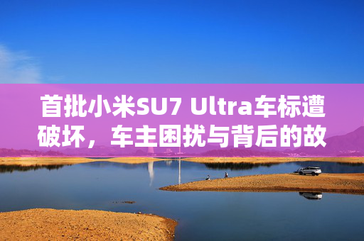 首批小米SU7 Ultra车标遭破坏，车主困扰与背后的故事