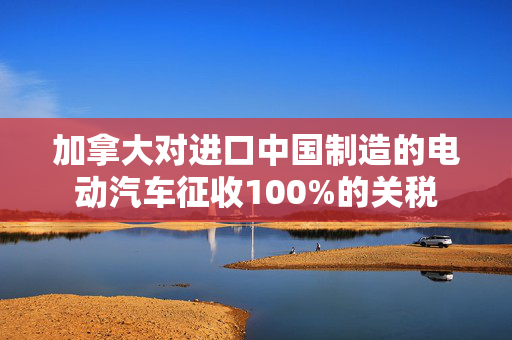 加拿大对进口中国制造的电动汽车征收100%的关税