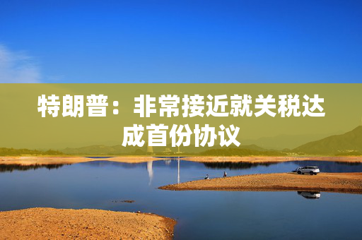 特朗普：非常接近就关税达成首份协议