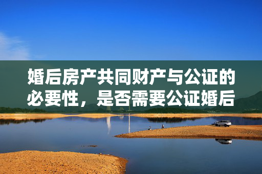 婚后房产共同财产与公证的必要性，是否需要公证婚后房产为共同财产？