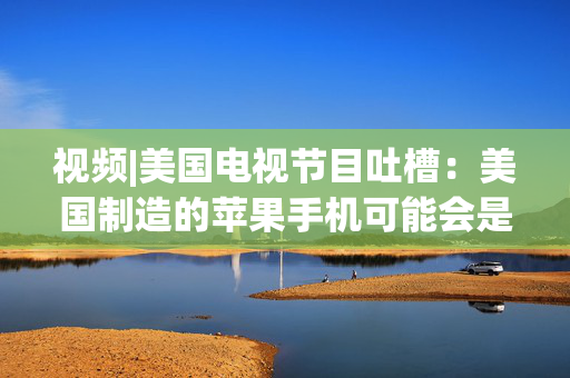 视频|美国电视节目吐槽：美国制造的苹果手机可能会是这个样子的
