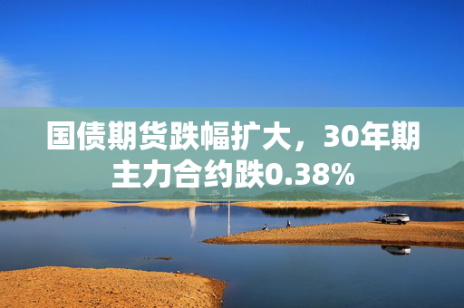 国债期货跌幅扩大，30年期主力合约跌0.38%