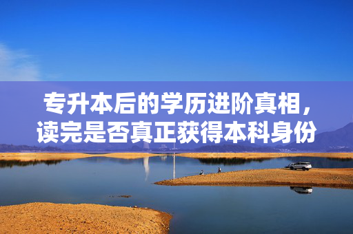 专升本后的学历进阶真相，读完是否真正获得本科身份？