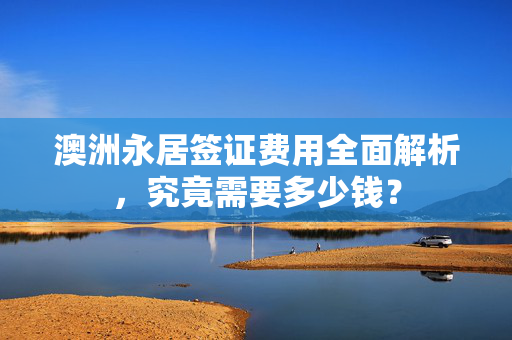 澳洲永居签证费用全面解析，究竟需要多少钱？