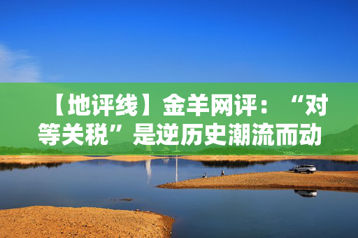 【地评线】金羊网评：“对等关税”是逆历史潮流而动的闹剧