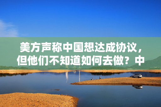 美方声称中国想达成协议，但他们不知道如何去做？中方驳斥！