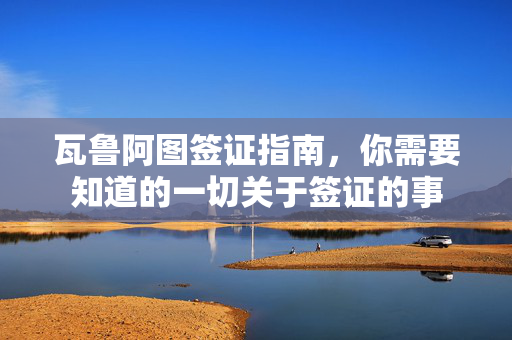瓦鲁阿图签证指南，你需要知道的一切关于签证的事