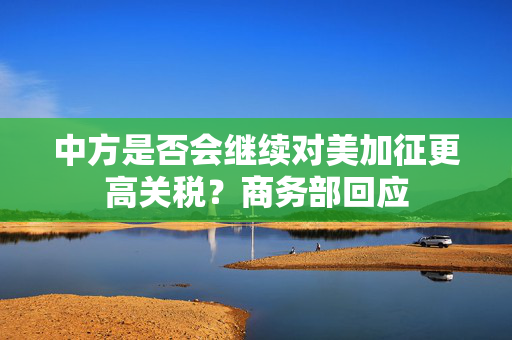 中方是否会继续对美加征更高关税？商务部回应