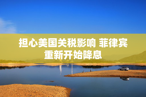 担心美国关税影响 菲律宾重新开始降息